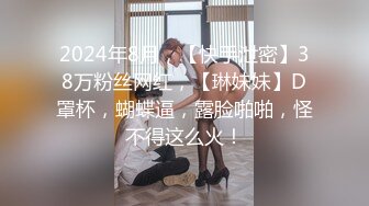 2024年8月，【快手泄密】38万粉丝网红，【琳妹妹】D罩杯，蝴蝶逼，露脸啪啪，怪不得这么火！