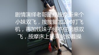 剧情演绎老哥足疗按摩新来个小妹双飞，按按脚加200打飞机，再加钱妹子经不住诱惑双飞，按摩床上骑乘轮换着操