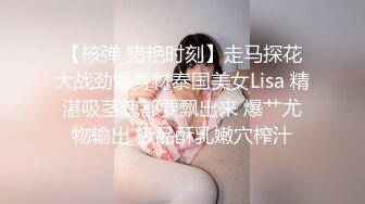 【核弹 猎艳时刻】走马探花大战劲爆身材泰国美女Lisa 精湛吸茎魂都要飘出来 爆艹尤物输出 极品酥乳嫩穴榨汁