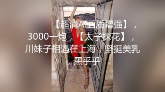 ♈ ♈ ♈ 【超清AI画质增强】，3000一炮，【太子探花】，川妹子相遇在上海，坚挺美乳，黑乎乎