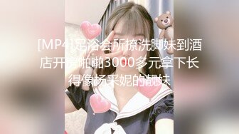 [MP4]足浴会所撩洗脚妹到酒店开房啪啪3000多元拿下长得像杨采妮的靓妹