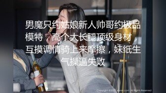 男魔只约姑娘新人帅哥约极品模特，高个大长腿顶级身材，互摸调情骑上来摩擦，妹纸生气操逼失败