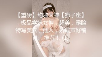 【重磅】约啪大神【狮子座】，极品学妹女神，超美，露脸特写美穴，插入，娇喘声好销魂，推荐！ (1)