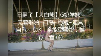 日翻了【大白熊】G奶学妹~无套啪啪~口爆~吞精~道具自慰~喷水，全能型骚货，推荐一看 (4)