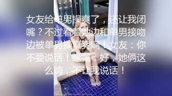 女友给单男操爽了，还让我闭嘴？不过看着她边和单男接吻边被单男操真爽啊！女友：你不要说话！绿帽：好，她俩这么嗨，不让我说话！