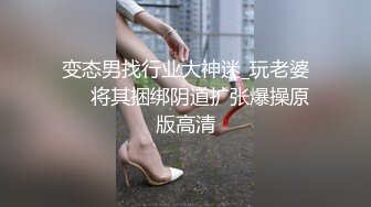 变态男找行业大神迷_玩老婆❤️将其捆绑阴道扩张爆操原版高清