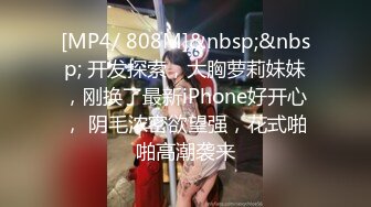 [MP4/ 808M]&nbsp;&nbsp; 开发探索，大胸萝莉妹妹，刚换了最新iPhone好开心， 阴毛浓密欲望强，花式啪啪高潮袭来