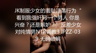 JK制服少女的羞耻淫荡行为“看到我强奸另一个男人 你是兴奋？还是嫉妒？”反差少女对纯情男NTR调教3 IPZZ-039 无码破解