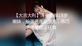 【大吉大利】深夜约操19岁嫩妹，脸蛋还是挺漂亮，乖巧听话被抠逼狂草