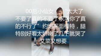 ❤️00后小仙女❤️“太大了不要了真的不要了求求你了真的不行了”约炮平面模特，腿特别好看太娇嫩了几下就哭了，又菜又想要