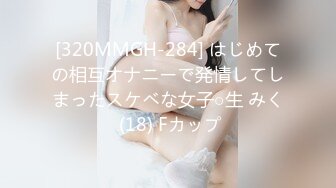 [320MMGH-284] はじめての相互オナニーで発情してしまったスケベな女子○生 みく (18) Fカップ