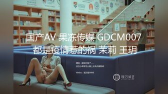 国产AV 果冻传媒 GDCM007 都是疫情惹的祸 茉莉 王玥