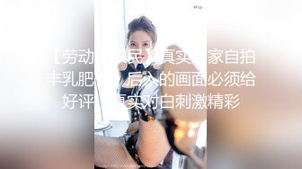 【劳动小农民】真实居家自拍丰乳肥臀，后入的画面必须给好评，真实对白刺激精彩