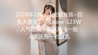 2024年2月，【宝藏女孩~巨乳大美女】，Cassie-123W，人气超高，果然是不一般，人美还有一对巨乳