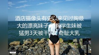 酒店摄像头有史以来见过胸最大的漂亮妹子 巨胸学生妹被猛男3天被干7次 奇耻大乳