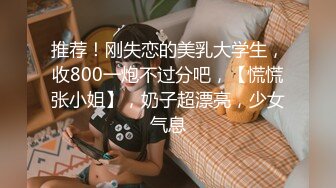 推荐！刚失恋的美乳大学生，收800一炮不过分吧，【慌慌张小姐】，奶子超漂亮，少女气息