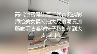 高端泄密流出富二代冒充摄影师给美女模特拍大尺度写真加藤鹰手法淫秽妹子私处草到大声淫叫