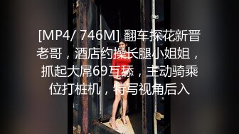 [MP4/ 746M] 翻车探花新晋老哥，酒店约操长腿小姐姐，抓起大屌69互舔，主动骑乘位打桩机，特写视角后入