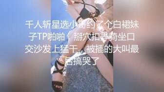 千人斩星选小哥约了个白裙妹子TP啪啪，掰穴扣弄骑坐口交沙发上猛干，被插的大叫最后搞哭了