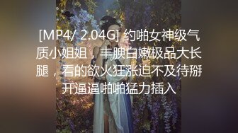 [MP4/ 2.04G] 约啪女神级气质小姐姐，丰腴白嫩极品大长腿，看的欲火狂涨迫不及待掰开逼逼啪啪猛力插入