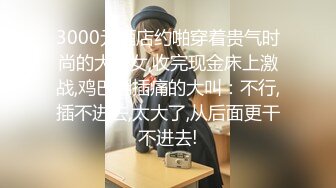 3000元酒店约啪穿着贵气时尚的大美女,收完现金床上激战,鸡巴刚插痛的大叫：不行,插不进去,太大了,从后面更干不进去!