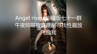 Angel rivera珍藏版七十一群午夜帅哥寂寞难耐寻找性趣放飞自我