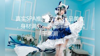 真实SPA推油按摩，极品美女，身材满分，娇喘阵阵被花式干高潮