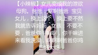 【小辣椒】女儿变成我的泄欲母狗。爸爸：啊啊爸爸  宝贝女儿，换上这个，换上要不然我就告诉妈妈   女孩：不要不要，爸爸你干嘛啊，你干嘛进来看我洗澡，啊啊啊爸爸你鸡巴好大呀