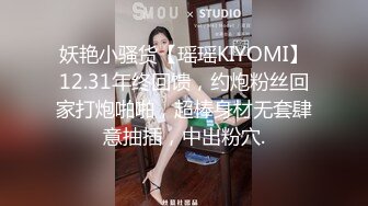 妖艳小骚货【瑶瑶KIYOMI】12.31年终回馈，约炮粉丝回家打炮啪啪，超棒身材无套肆意抽插，中出粉穴.