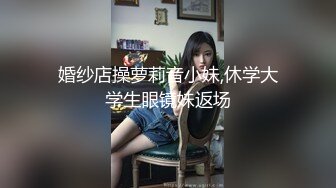 婚纱店操萝莉音小妹,休学大学生眼镜妹返场