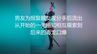 男友为报复靓女友分手后流出从开始的一无所知相互摸索到后来的毒龙口爆