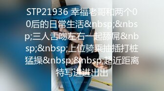 STP21936 幸福老哥和两个00后的日常生活&nbsp;&nbsp;三人舌吻左右一起舔屌&nbsp;&nbsp;上位骑乘抽插打桩猛操&nbsp;&nbsp;超近距离特写进进出出