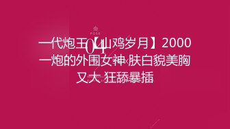 一代炮王【山鸡岁月】2000一炮的外围女神 肤白貌美胸又大 狂舔暴插