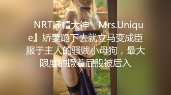 ✿NRT绿帽大神『Mrs.Unique』娇妻跪下去就立马变成臣服于主人的骚贱小母狗，最大限度的撅着屁股被后入