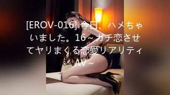 [EROV-016] 今日、ハメちゃいました。16～ガチ恋させてヤリまくる恋愛リアリティAV～