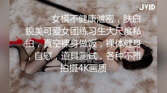 ❤️❤️女模不健康泄密，肤白貌美可爱女团练习生大尺度私拍，真空裸身做饭，裸体健身，自慰，道具测试，各种不雅拍摄4K画质