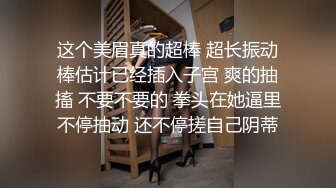 这个美眉真的超棒 超长振动棒估计已经插入子宫 爽的抽搐 不要不要的 拳头在她逼里不停抽动 还不停搓自己阴蒂