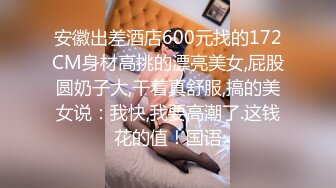 安徽出差酒店600元找的172CM身材高挑的漂亮美女,屁股圆奶子大,干着真舒服,搞的美女说：我快,我要高潮了.这钱花的值！国语