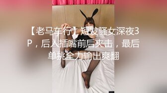 【老马车行】短发骚女深夜3P，后入插嘴前后夹击，最后单挑全力输出爽翻