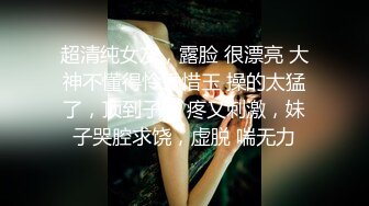 超清纯女友，露脸 很漂亮 大神不懂得怜香惜玉 操的太猛了，顶到子宫 疼又刺激，妹子哭腔求饶，虚脱 喘无力