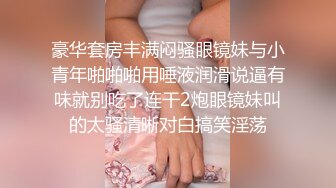 豪华套房丰满闷骚眼镜妹与小青年啪啪啪用唾液润滑说逼有味就别吃了连干2炮眼镜妹叫的太骚清晰对白搞笑淫荡