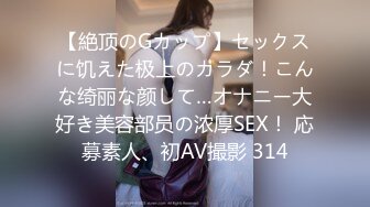 【絶顶のGカップ】セックスに饥えた极上のカラダ！こんな绮丽な颜して…オナニー大好き美容部员の浓厚SEX！ 応募素人、初AV撮影 314