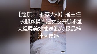 【超顶❤️推荐大神】捅主任✨ 长腿嫩模性淫女友开腿求茎 大粗屌美妙抽送浪穴 极品榨汁肉便器