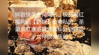 抖音快手全网同名，极品网红福利姬【奶咪】收费私拍，圣诞装肛塞道具紫薇私处会呼吸，女神很会玩的