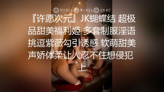 『许愿次元』JK蝴蝶结 超极品甜美福利姬 多套制服淫语挑逗紫薇勾引诱惑 软萌甜美声娇体柔让人忍不住想侵犯 上