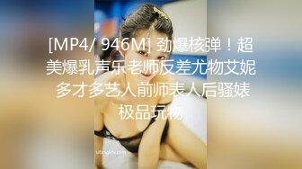 [MP4/ 946M] 劲爆核弹！超美爆乳声乐老师反差尤物艾妮 多才多艺人前师表人后骚婊极品玩物