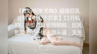 《最新核弹 尤物》超级巨乳女神【老公不在家】11月私拍，新型道具紫薇啪啪，巨乳肥臀无毛一线天馒头逼，天生极品炮架子