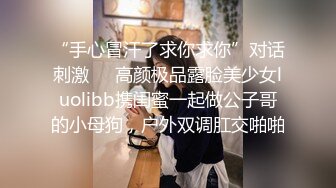 “手心冒汗了求你求你”对话刺激❤️高颜极品露脸美少女luolibb携闺蜜一起做公子哥的小母狗，户外双调肛交啪啪