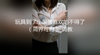 玩具到了小黑骚喜欢的不得了（简界可约）-调教