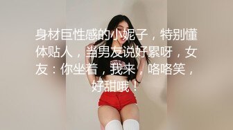 身材巨性感的小妮子，特别懂体贴人，当男友说好累呀，女友：你坐着，我来，咯咯笑，好甜哦！